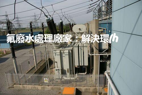 氟廢水處理廠家：解決環(huán)境隱患，守護清潔未來！